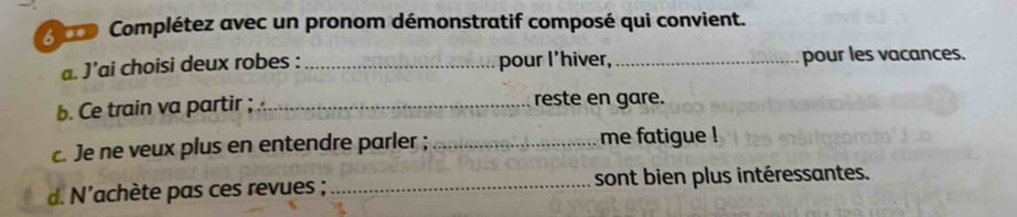 rco Complétez avec un pronom démonstratif composé qui convient. 
a. J’ai choisi deux robes : _pour I'hiver,_ pour les vacances. 
b. Ce train va partir ; _reste en gare. 
c. Je ne veux plus en entendre parler ; _me fatigue ! 
d. N'achète pas ces revues ; _sont bien plus intéressantes.