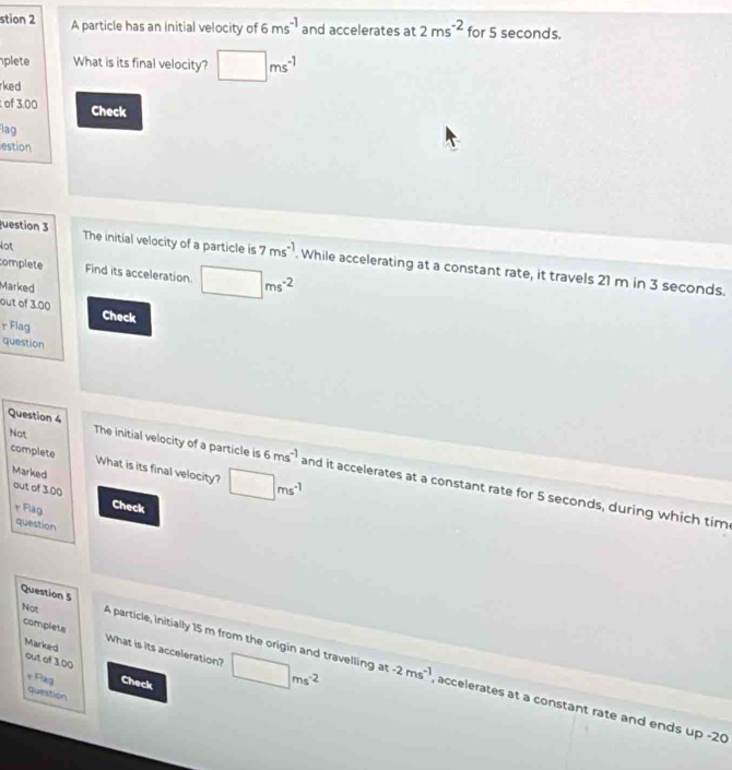 stion 2 A particle has an initial velocity of 6ms^(-1) and accelerates at 2ms^(-2) for 5 seconds. 
plete What is its final velocity? □ ms^(-1)
rked 
of 3.00 Check 
lag 
estion 
Not 
uestion 3 The initial velocity of a particle is 7ms^(-1). While accelerating at a constant rate, it travels 21 m in 3 seconds. 
complete Find its acceleration. □ ms^(-2)
Marked 
out of 3.00 Check 
r Flag 
question 
Not 
complete What is its final velocity? □ ms^(-1)
Question 4 The initial velocity of a particle is 6ms^(-1) and it accelerates at a constant rate for 5 seconds, during which tim 
Marked 
out of 3.00 
r Flag Check 
question 
Question 5 
complete What is its acceleration? □ ms^(-2) -2ms^(-1)
Marked 
out of 3.00 
Not A particle, initially 15 m from the origin and travelling at accelerates at a constant rate and ends up -20
r Flag Check 
question