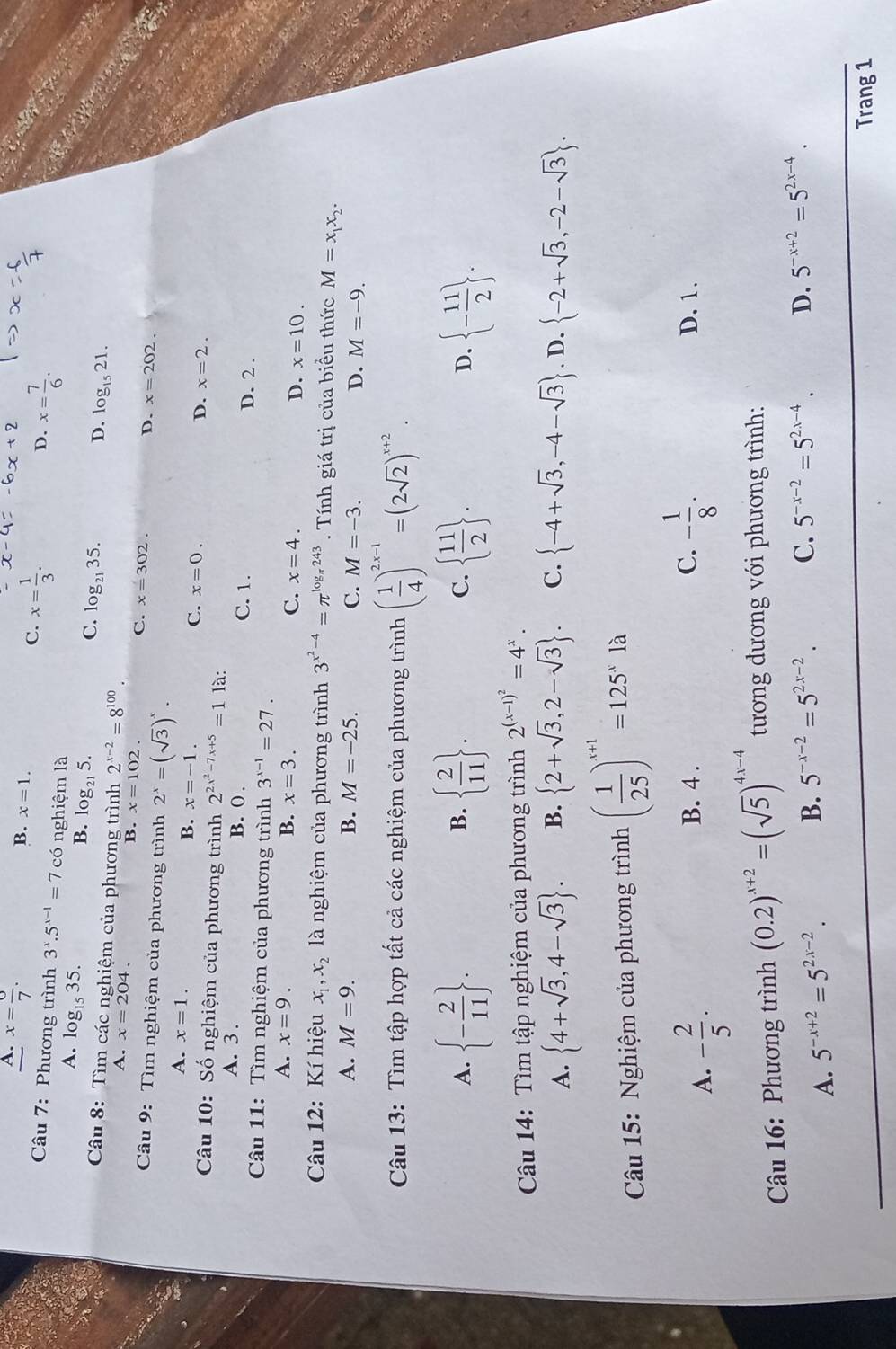 A. x= 6/7 .
B. x=1. x= 1/3 .
C.
D. x= 7/6 .
Câu 7: Phương trình 3^x.5^(x-1)=7 có nghiệm là
A. log _1535.
B. log _215
C. log _2135.
D. log _1521.
Câu 8: Tìm các nghiệm của phương trình 2^(x-2)=8^(100).
A. x=204. B. x=102
C. x=302. D. x=202.
Câu 9: Tìm nghiệm của phương trình 2^x=(sqrt(3))^x.
A. x=1.
B. x=-1.
C. x=0. D. x=2.
Câu 10: Số nghiệm của phương trình 2^(2x^2)-7x+5=1 là:
A. 3 . B. 0 . C. 1. D. 2 .
Câu 11: Tìm nghiệm của phương trình 3^(x-1)=27.
A. x=9. B. x=3. C. x=4. D. x=10.
Câu 12: Kí hiệu x_1,x_2 là nghiệm của phương trình 3^(x^2)-4=π^(log _π)243. Tính giá trị của biểu thức M=x_1x_2.
A. M=9. B. M=-25. C. M=-3. D. M=-9.
Câu 13: Tìm tập hợp tất cả các nghiệm của phương trình ( 1/4 )^2x-1=(2sqrt(2))^x+2.
A.  - 2/11  .   2/11  . C.   11/2  .  - 11/2  .
B.
D.
Câu 14: Tìm tập nghiệm của phương trình 2^((x-1)^2)=4^x.
A.  4+sqrt(3),4-sqrt(3) . B.  2+sqrt(3),2-sqrt(3) . C.  -4+sqrt(3),-4-sqrt(3). D.  -2+sqrt(3),-2-sqrt(3) .
Câu 15: Nghiệm của phương trình ( 1/25 )^x+1=125^xla
A. - 2/5 ·
C. - 1/8 .
B. 4 . D. 1.
Câu 16: Phương trình (0.2)^x+2=(sqrt(5))^4x-4 tương đương với phương trình:
A. 5^(-x+2)=5^(2x-2). B. 5^(-x-2)=5^(2x-2). C. 5^(-x-2)=5^(2x-4). D. 5^(-x+2)=5^(2x-4).
Trang 1