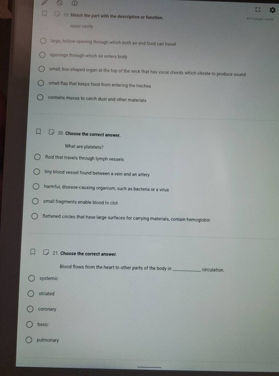 Match the part with the description or function. All changes saved
nasal cavity
large, hollow opening through which both air and food can travel
openings through which air enters body
small, box-shaped organ at the top of the neck that has vocal chords which vibrate to produce sound
small flap that keeps food from entering the trachea
contains mucus to catch dust and other materials
20. Choose the correct answer.
What are platelets?
fluid that travels through lymph vessels
tiny blood vessel found between a vein and an artery
harmful, disease-causing organism, such as bacteria or a virus
small fragments enable blood to clot
flattened circles that have large surfaces for carrying materials, contain hemoglobin
21. Choose the correct answer.
Blood flows from the heart to other parts of the body in _circulation.
systemic
striated
coronary
basic
pulmonary
