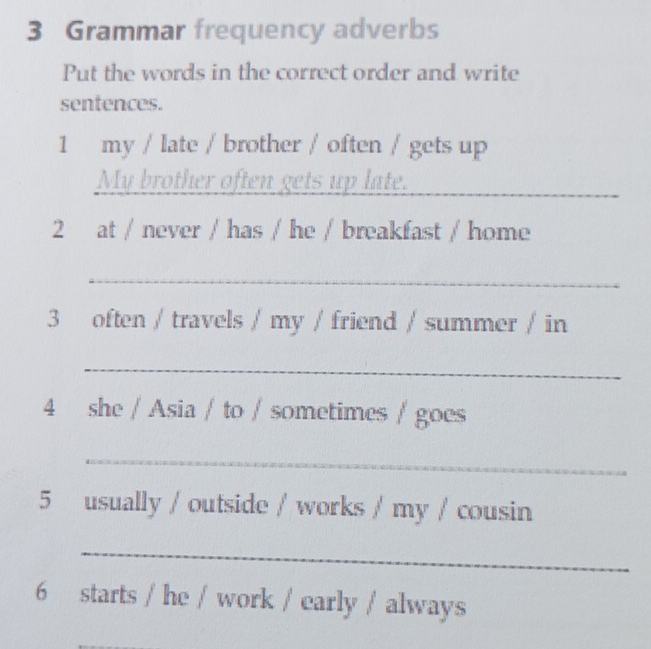 Grammar frequency adverbs 
Put the words in the correct order and write 
sentences. 
1 my / late / brother / often / gets up 
My brother often gets up late._ 
2 at / never / has / he / breakfast / home 
_ 
3 often / travels / my / friend / summer / in 
_ 
4 she / Asia / to / sometimes / goes 
_ 
5 usually / outside / works / my / cousin 
_ 
6 starts / he / work / early / always