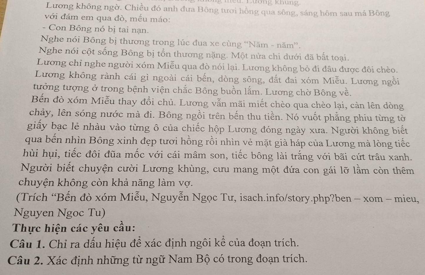 tếu. Lương khung.
Lương không ngờ. Chiều đó anh đưa Bông tươi hồng qua sông, sáng hôm sau má Bông
với đám em qua đò, mếu máo:
- Con Bông nó bị tai nạn.
Nghe nói Bông bị thương trong lúc đua xe cùng “Năm - năm”.
Nghe nói cột sống Bông bị tổn thương nặng. Một nửa chi dưới đã bất toại.
Lương chỉ nghe người xóm Miễu qua đò nói lại. Lương không bỏ đi đâu được đôi chèo.
Lương không rành cái gì ngoài cái bến, dòng sông, đất đai xóm Miễu. Lương ngồi
tưởng tượng ở trong bệnh viện chắc Bông buồn lắm. Lương chờ Bông về.
Bến đò xóm Miễu thay đổi chủ. Lương vẫn mãi miết chèo qua chèo lại, cản lên dòng
chảy, lên sóng nước mà đi. Bông ngồi trên bến thu tiền. Nó vuốt phẳng phiu từng tờ
giấy bạc lẻ nhàu vào từng ô của chiếc hộp Lương đóng ngày xưa. Người không biết
qua bến nhìn Bông xinh đẹp tươi hồng rồi nhìn vẻ mặt già háp của Lương mà lòng tiếc
hùi hụi, tiếc đôi đũa mốc với cái mâm son, tiếc bông lài trắng với bãi cứt trâu xanh.
Người biết chuyện cười Lương khùng, cưu mang một đứa con gái lỡ lầm còn thêm
chuyện không còn khả năng làm vợ.
(Trích “Bến đò xóm Miễu, Nguyễn Ngọc Tu, isach.info/story.php?ben - xom - mieu,
Nguyen Ngoc Tu)
Thực hiện các yêu cầu:
Câu 1. Chỉ ra dấu hiệu để xác định ngôi kể của đoạn trích.
Câu 2. Xác định những từ ngữ Nam Bộ có trong đoạn trích.