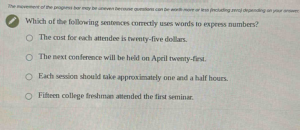 The movement of the progress bar may be uneven because questions can be worth more or less (including zero) depending on your answer
Which of the following sentences correctly uses words to express numbers?
The cost for each attendee is twenty-five dollars.
The next conference will be held on April twenty-first.
Each session should take approximately one and a half hours.
Fifteen college freshman attended the first seminar.