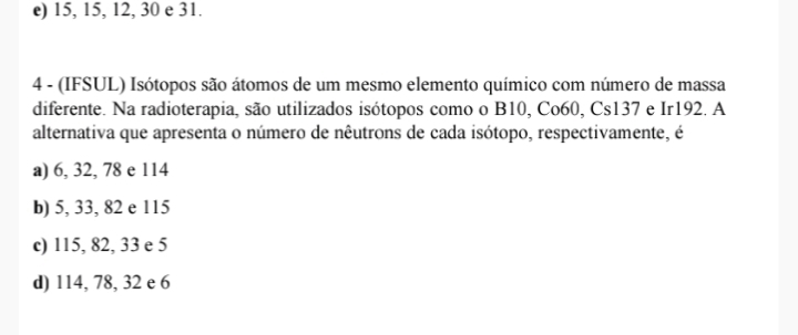 e) 15, 15, 12, 30 e 31.
4 - (IFSUL) Isótopos são átomos de um mesmo elemento químico com número de massa
diferente. Na radioterapia, são utilizados isótopos como o B10, Co60, Cs137 e Ir192. A
alternativa que apresenta o número de nêutrons de cada isótopo, respectivamente, é
a) 6, 32, 78 e 114
b) 5, 33, 82 e 115
c) 115, 82, 33 e 5
d) 114, 78, 32 e 6