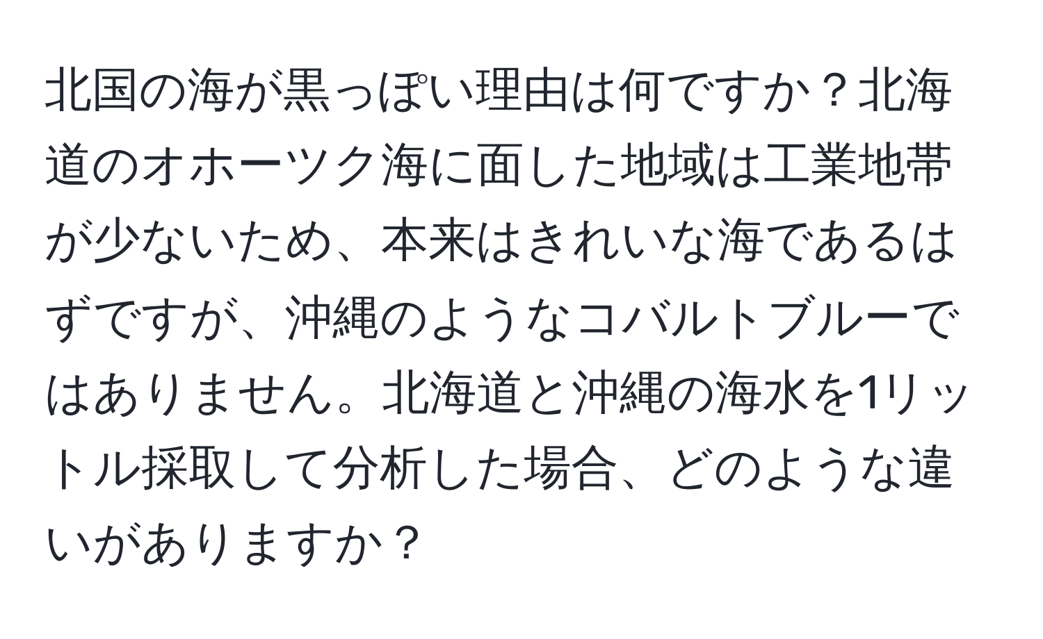 北国の海が黒っぽい理由は何ですか？北海道のオホーツク海に面した地域は工業地帯が少ないため、本来はきれいな海であるはずですが、沖縄のようなコバルトブルーではありません。北海道と沖縄の海水を1リットル採取して分析した場合、どのような違いがありますか？