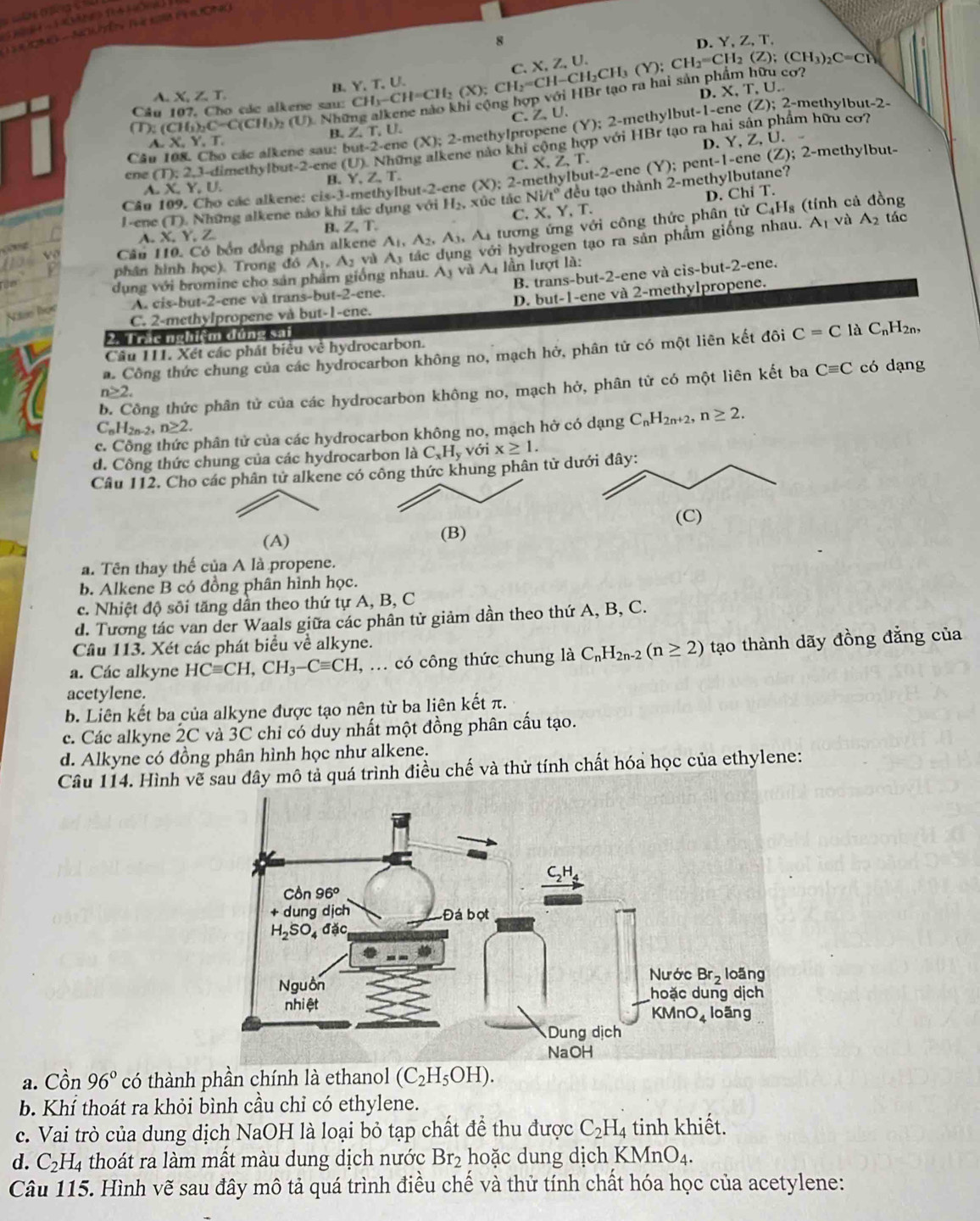 8
D. Y, Z, T,
X,Z,U.
A. X,Z,T.
B. Y.T.
CD:(CH_)_2C(ClH_3)_2 (U). Những alkene nào khi cộng hợp với Hi CH_3-CH=CH_2(X);CH_2=CH-CH_3(Y);CH_2=CH_2(Z);(CH_3)_2C=CP D. X, T,U.
Câu 107, Cho các alkene sau: methylbut-2-
C.Z、U.
Câu 108. Cho các alkene sau: but-2-cnc (X); 2-methyIpropene (Y):2-n HBr ne thyl but-1-c
ne (Z);2-
B.Z.T. U.
tạo ra hai sản phẩm hữu cơ
XY.T
C. 2-methylbut-
ene (T):2,3- -dimethylbut-2-ene (U). Những alkene nào khi cộng hợp với D. Y, Z, U.
4 Y,Z,T.
Câu 109. Cho các alkene: cis-3-methylbu -2-c e (X):2-n methylbut-2-ene X,Z,T (Y);
A. X, Y,U.
l-ene (T), Những alkene nào khi tác dụng với H_2,xi c tác C. Y,T. đều tạo thành 2-r methylbutane? pent-1-ene(Z);
Ni/t° D. Ch iT.
phân hình học). Trong đó A_1,A_2 v A_1 Ai tương ứng với công thức phân tử
C_4H_8 (tính cả đồng
B. Z,T.
g với hydrogen tạo ra sản phẩm giống nhau. A_1 và A_2 tác
X.Y.
Câu 110. Có bốn đồng phân alkene A_1,A_2,A_3,
dụng với bromine cho sản phẩm giống nhau. A_3 và A lần lượt là:
A. cis-but-2-ene và trans-but-2-ene. B. trans-but-2-ene và cis-but-2-ene.
C. 2-methylpropene và but-1-ene. D. but-1-ene và 2-methylpropene.
        
2. T rặc nghiệm dúng sai
Câu 111. Xét các phát biểu về hydrocarbon.
a. Công thức chung của các hydrocarbon không no, mạch hở, phân tử có một liên kết đôi C=C là C_nI H2n,
b. Công thức phân tử của các hydrocarbon không no, mạch hở, phân từ có một liên kết ba Cequiv C có dạng
n≥ 2.
C_nH_2n-2+n≥ 2.
c. Công thức phân tử của các hydrocarbon không no, mạch hở có dạng C_nH_2n+2,n≥ 2.
d. Công thức chung của các hydrocarbon l laC_xH_y với x≥ 1.
Câu 112. Cho các phân tử alkene có công thức khung phân tử 
(A) (B)
a. Tên thay thế của A là propene.
b. Alkene B có đồng phân hình học.
c. Nhiệt độ sôi tăng dần theo thứ tự A, B, C
d. Tương tác van der Waals giữa các phân tử giảm dần theo thứ A, B, C.
Câu 113. Xét các phát biểu về alkyne.
a. Các alkyne HCequiv CH,CH_3-Cequiv CH , ... có công thức chung là C_nH_2n-2(n≥ 2) tạo thành dãy đồng đẳng của
acetylene.
b. Liên kết ba của alkyne được tạo nên từ ba liên kết π.
c. Các alkyne 2C và 3C chỉ có duy nhất một đồng phân cấu tạo.
d. Alkyne có đồng phân hình học như alkene.
Câu 114. Hình vẽ mô tả quá trình điều chế và thử tính chất hóa học của ethylene:
a. Cồn 96° có thành phần chính là ethanol (C_2H_5OH).
b. Khí thoát ra khỏi bình cầu chỉ có ethylene.
c. Vai trò của dung dịch NaOH là loại bỏ tạp chất để thu được C_2H_4 4 tinh khiết.
d. C_2H_4 thoát ra làm mất màu dung dịch nước Br_2 hoặc dung dịch KMnO_4.
Câu 115. Hình vẽ sau đây mô tả quá trình điều chế và thử tính chất hóa học của acetylene: