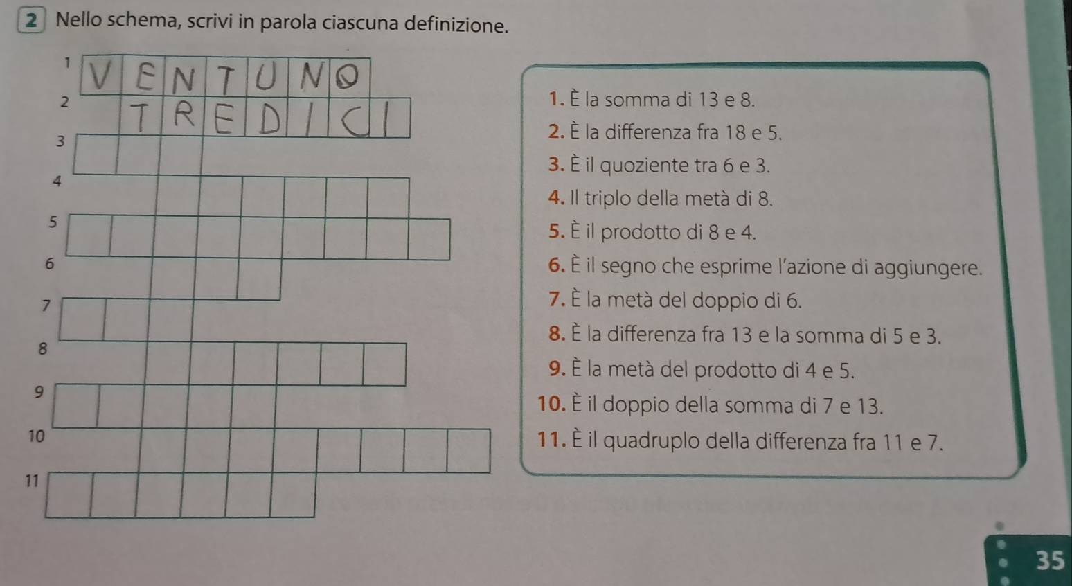 Nello schema, scrivi in parola ciascuna definizione. 
1 
J 
2 
1. È la somma di 13 e 8. 
3 
2. È la differenza fra 18 e 5. 
3. È il quoziente tra 6 e 3. 
4 
4. Il triplo della metá di 8. 
5 
5. È il prodotto di 8 e 4. 
6 6. È il segno che esprime l’azione di aggiungere. 
7 
7. È la metà del doppio di 6. 
8. È la differenza fra 13 e la somma di 5 e 3. 
8 
9. À la metà del prodotto di 4 e 5. 
9 
10. È il doppio della somma di 7 e 13. 
10 11. È il quadruplo della differenza fra 11 e 7. 
11
35