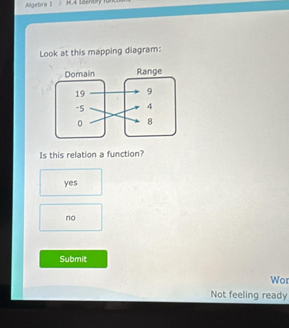 Algebra 1 M.4 Identiry funco
Look at this mapping diagram:
Is this relation a function?
yes
no
Submit
Wor
Not feeling ready