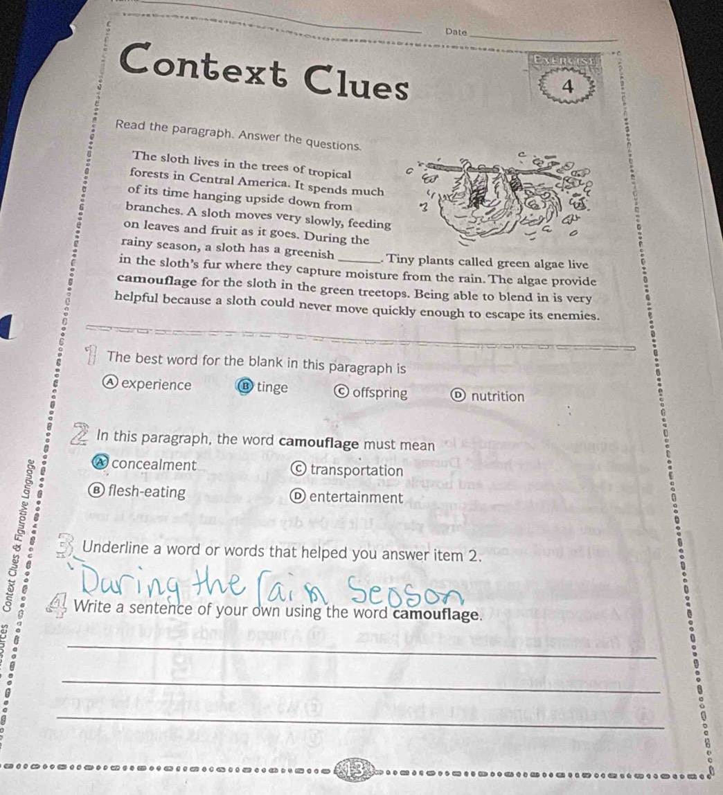 Date_
E 
Context Clues
4
Read the paragraph. Answer the questions.
The sloth lives in the trees of tropical 
forests in Central America. It spends much
of its time hanging upside down from
branches. A sloth moves very slowly, feeding
on leaves and fruit as it goes. During the
rainy season, a sloth has a greenish . Tiny plants called green algae live
in the sloth’s fur where they capture moisture from the rain. The algae provide
camouflage for the sloth in the green treetops. Being able to blend in is very
helpful because a sloth could never move quickly enough to escape its enemies.
The best word for the blank in this paragraph is
Ⓐ experience ⑬ tinge © offspring D nutrition
In this paragraph, the word camouflage must mean
É
A concealment transportation
€ flesh-eating
D entertainment
Underline a word or words that helped you answer item 2.
Write a sentence of your own using the word camouflage.
_
_
_