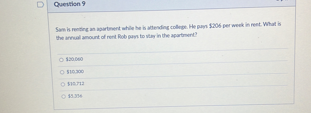 Sam is renting an apartment while he is attending college. He pays $206 per week in rent. What is
the annual amount of rent Rob pays to stay in the apartment?
$20,060
$10,300
$10,712
$5.356