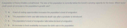 A population of toxes inhatite a small forest. The sire of the population is currently babw the foreef's carrying capacity for the loxes. Which factor
could cause an increase in the population's growth rate?
A. A lack of mating opportunities increases the population's level of emignation
B. The population's birth rate falis inlow its death rate after a predator is introduced
C. The pupulation's level of imignation fale below its level of emignation
D. An increase in food avatiability increases the birth rate in the population.