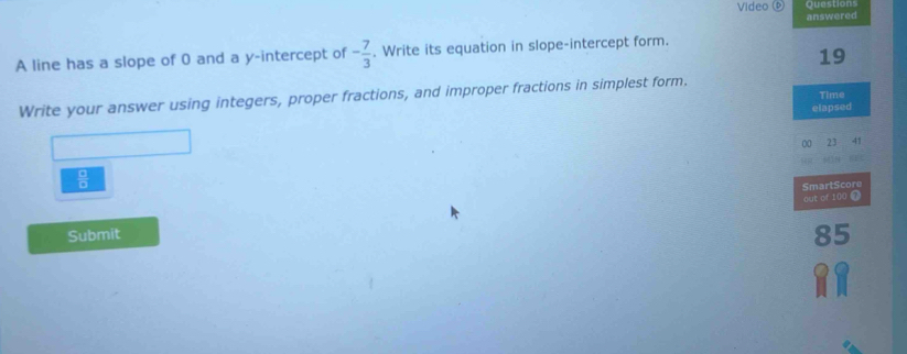 Video questons 
answered 
A line has a slope of 0 and a y-intercept of - 7/3 . Write its equation in slope-intercept form. 
19 
Time 
Write your answer using integers, proper fractions, and improper fractions in simplest form. 
elapsed
 □ /□   00 23 41 
SmartScore 
out of 100 @ 
Submit 
85