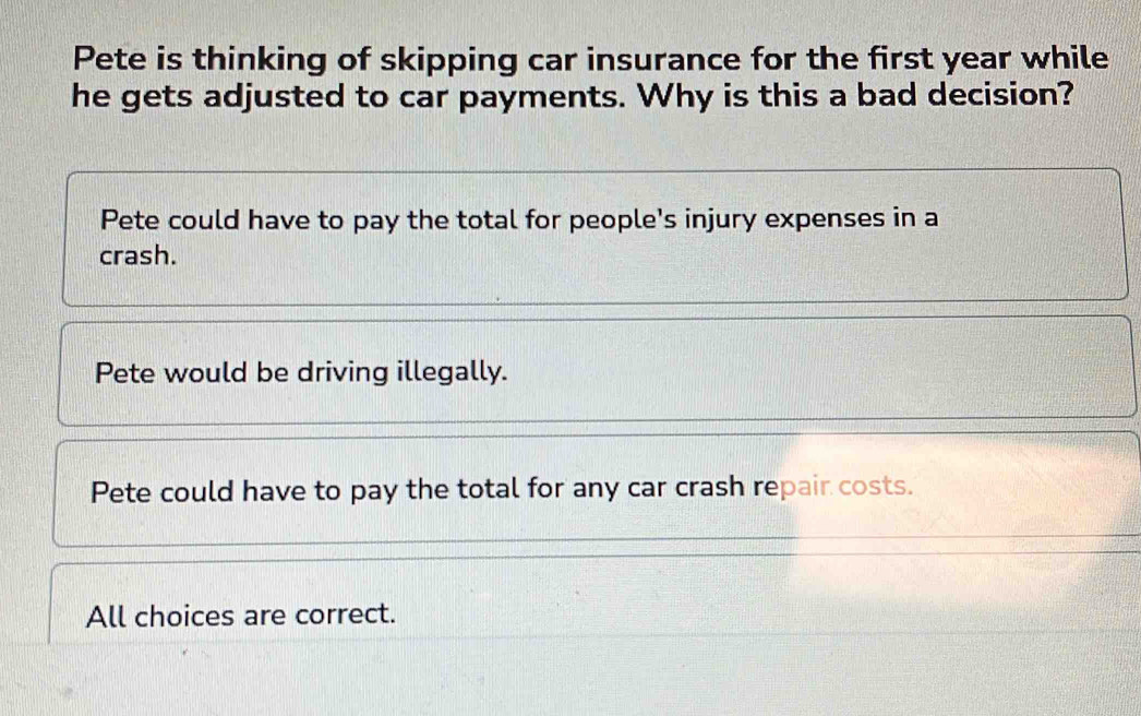 Pete is thinking of skipping car insurance for the first year while
he gets adjusted to car payments. Why is this a bad decision?
Pete could have to pay the total for people's injury expenses in a
crash.
Pete would be driving illegally.
Pete could have to pay the total for any car crash repair costs.
All choices are correct.