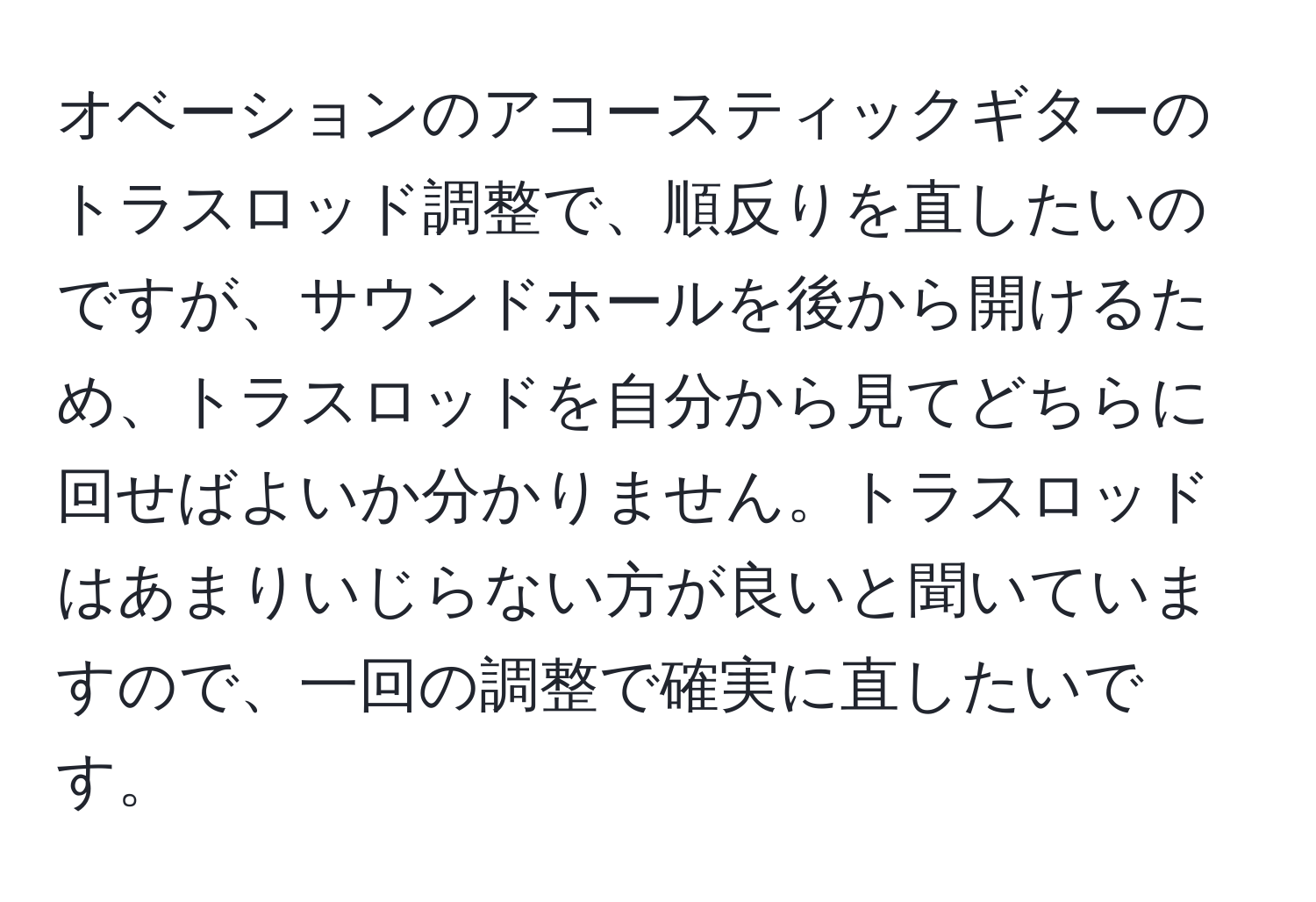 オベーションのアコースティックギターのトラスロッド調整で、順反りを直したいのですが、サウンドホールを後から開けるため、トラスロッドを自分から見てどちらに回せばよいか分かりません。トラスロッドはあまりいじらない方が良いと聞いていますので、一回の調整で確実に直したいです。