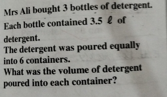 Mrs Ali bought 3 bottles of detergent. 
Each bottle contained 3.5 £ of 
detergent. 
The detergent was poured equally 
into 6 containers. 
What was the volume of detergent 
poured into each container?