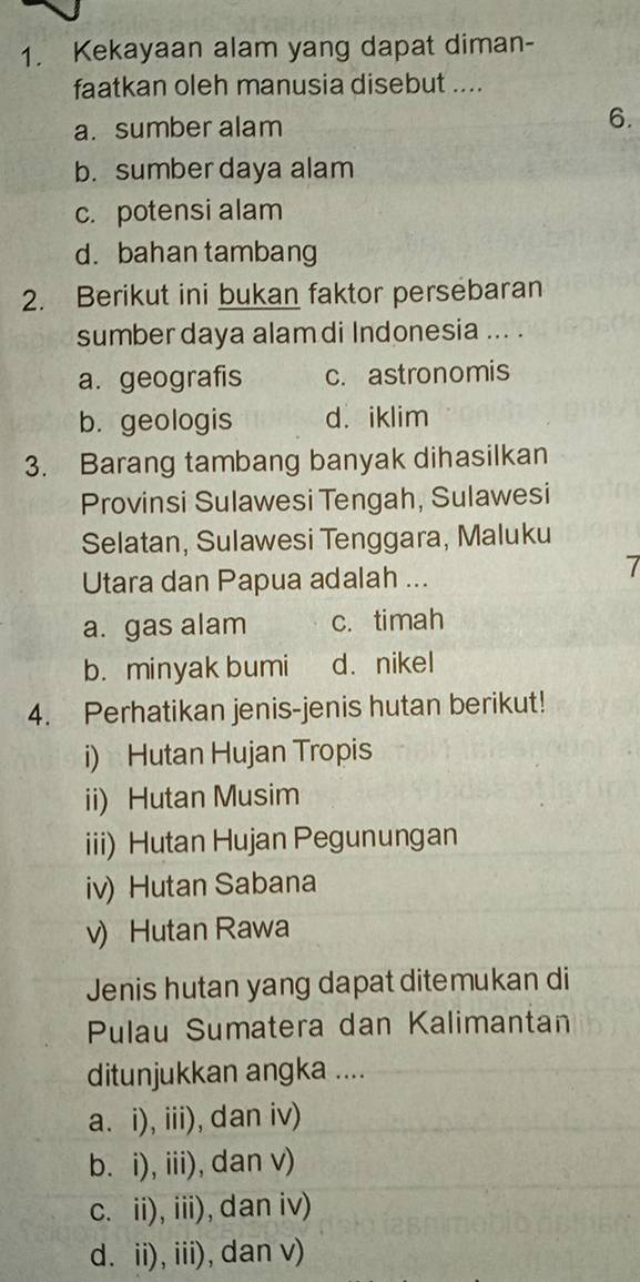 Kekayaan alam yang dapat diman-
faatkan oleh manusia disebut ....
a. sumber alam 6.
b. sumber daya alam
c. potensi alam
d.bahan tambang
2. Berikut ini bukan faktor persebaran
sumber daya alam di Indonesia ... .
a. geografis c. astronomis
b. geologis d. iklim
3. Barang tambang banyak dihasilkan
Provinsi Sulawesi Tengah, Sulawesi
Selatan, Sulawesi Tenggara, Maluku
Utara dan Papua adalah ...
7
a. gas alam c. timah
b. minyak bumi d. nikel
4. Perhatikan jenis-jenis hutan berikut!
i) Hutan Hujan Tropis
ii) Hutan Musim
iii) Hutan Hujan Pegunungan
iv) Hutan Sabana
v) Hutan Rawa
Jenis hutan yang dapat ditemukan di
Pulau Sumatera dan Kalimantan
ditunjukkan angka ....
a. i), iii), dan iv)
b. i), iii), dan v)
c. ii), iii), dan iv)
d. ii), iii), dan v)