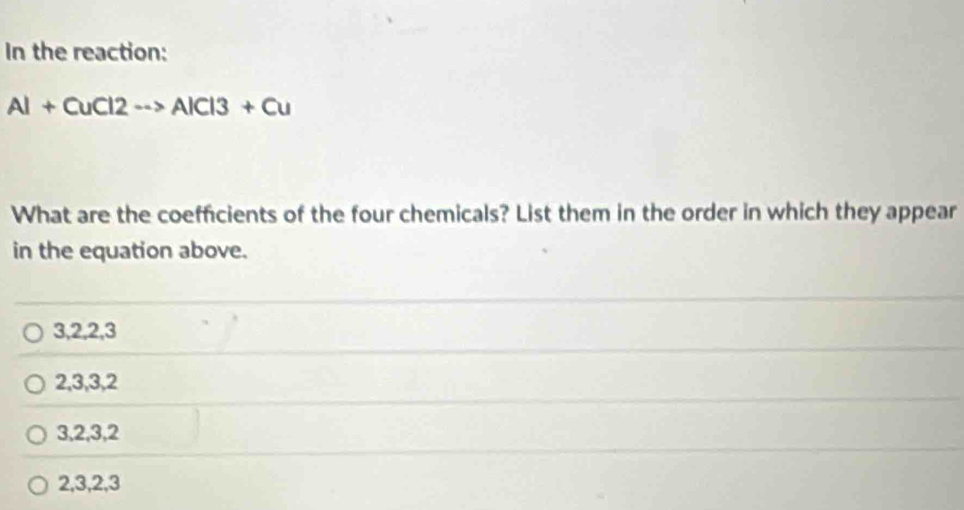 In the reaction:
Al+CuCl2to AlCl3+Cu
What are the coefficients of the four chemicals? List them in the order in which they appear
in the equation above.
3, 2, 2, 3
2, 3, 3, 2
3, 2, 3, 2
2, 3, 2, 3