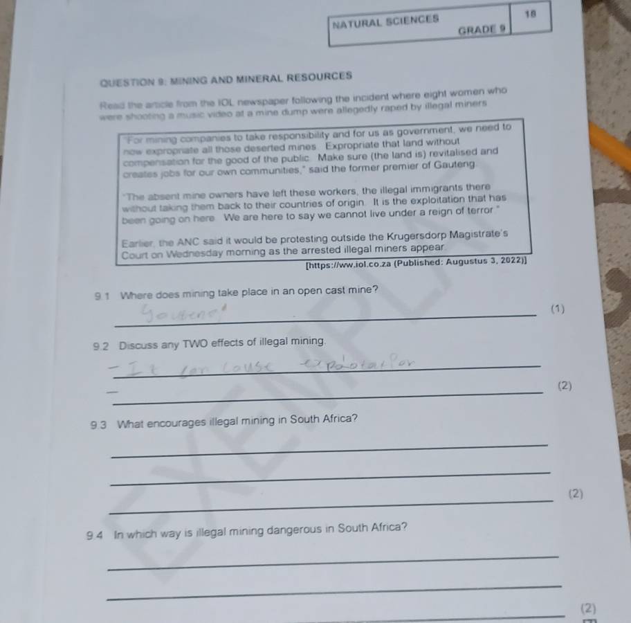 NATURAL SCIENCéS 
18 
GRADE 9 
QUESTION 9: MINING AND MINERAL RESOURCES 
Read the article from the IOL newspaper following the incident where eight women who 
were shooting a music video at a mine dump were allegedly raped by illegal miners 
For mining companies to take responsibility and for us as government, we need to 
now expropnate all those deserted mines. Expropriate that land without 
compensation for the good of the public. Make sure (the land is) revitalised and 
creates jobs for our own communities," said the former premier of Gauteng 
"The absent mine owners have left these workers, the illegal immigrants there 
without taking them back to their countries of origin. It is the exploitation that has 
been going on here. We are here to say we cannot live under a reign of terror." 
Earlier, the ANC said it would be protesting outside the Krugersdorp Magistrate's 
Court on Wednesday morning as the arrested illegal miners appear 
[https://ww.iol.co.za (Published: Augustus 3, 2022)] 
9.1 Where does mining take place in an open cast mine? 
_ 
(1) 
9.2 Discuss any TWO effects of illegal mining. 
_ 
_ 
(2) 
9 3 What encourages illegal mining in South Africa? 
_ 
_ 
_ 
(2) 
9.4 In which way is illegal mining dangerous in South Africa? 
_ 
_ 
_(2)