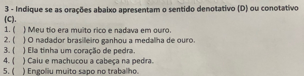 Indique se as orações abaixo apresentam o sentido denotativo (D) ou conotativo 
(C). 
1.( ) Meu tio era muito rico e nadava em ouro. 
2. ( ) O nadador brasileiro ganhou a medalha de ouro. 
3. ( ) Ela tinha um coração de pedra. 
) Caiu e machucou a cabeça na pedra. 
5. ( ) Engoliu muito sapo no trabalho.