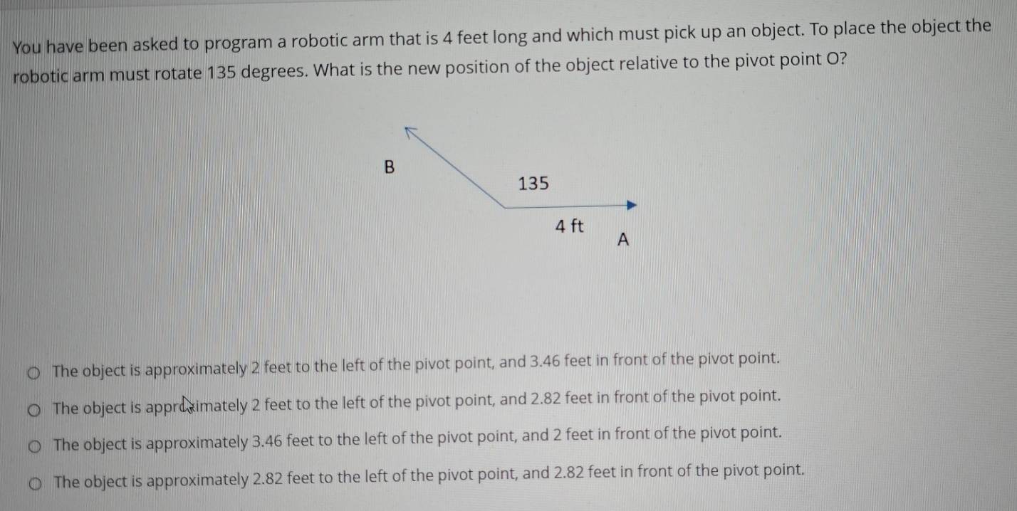 You have been asked to program a robotic arm that is 4 feet long and which must pick up an object. To place the object the
robotic arm must rotate 135 degrees. What is the new position of the object relative to the pivot point O?
The object is approximately 2 feet to the left of the pivot point, and 3.46 feet in front of the pivot point.
The object is approximately 2 feet to the left of the pivot point, and 2.82 feet in front of the pivot point.
The object is approximately 3.46 feet to the left of the pivot point, and 2 feet in front of the pivot point.
The object is approximately 2.82 feet to the left of the pivot point, and 2.82 feet in front of the pivot point.