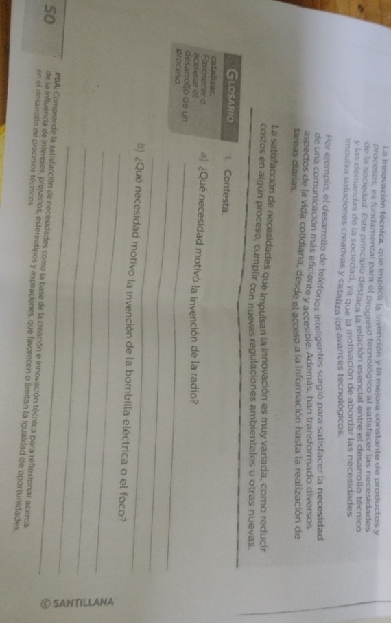 La innovación técnica, que implica la invención y la mejora constante de productos y 
procesos, es fundamental para el progreso tecnológico al satisfacer las necesidades 
de la sociedad. Este principio destaca la relación esencial entre el desarrollo técnico 
y las demandas de la sociedad, ya que la motivación de abordar las necesidades 
impulsa soluciones creativas y cataliza los avances tecnológicos. 
Por ejemplo, el desarrollo de teléfonos inteligentes surgió para satisfacer la necesidad 
de una comunicación más eficiente y accesible. Además, han transformado diversos 
aspectos de la vida cotidiana, desde el acceso a la información hasta la realización de 
tareas diarias. 
La satisfacción de necesidades que impulsan la innovación es muy variada, como reducir 
costos en algún proceso, cumplir con nuevas regulaciones ambientales u otras nuevas. 
Glosario 1. Contesta. 
catalizar. 
Favorecer o #) ¿Qué necesidad motivó la invención de la radio? 
acelerar el 
desarrollo de un_ 
_ 
proceso 
_ 
_ 
b) ¿Qué necesidad motivo la invención de la bombilla eléctrica o el foco? 
_ 
_ 
_ 
。 
PDA: Comprende la satisfacción de necesidades como la base de la creación e innovación técnica para reflexionar acerca
50 de la influencia de intereses, prejuicios, estereotipos y aspiraciones, que favorecen o limitan la igualdad de oportunidades, 
en el desarrolló de procesos técnicos.