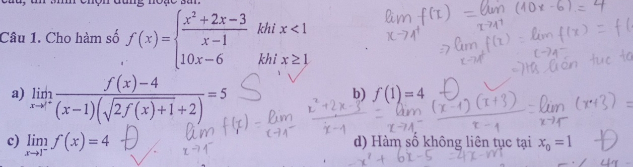 đang noạe sa
Câu 1. Cho hàm số f(x)=beginarrayl  (x^2+2x-3)/x-1  10x-6endarray. khi x<1</tex> 
khi x≥ 1
a) limlimits _xto 1^+ (f(x)-4)/(x-1)(sqrt(2f(x)+1)+2) =5
b) f(1)=4
c) limlimits _xto 1^-f(x)=4 d) Hàm số không liên tục tại x_0=1