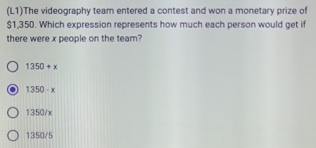 (L1)The videography team entered a contest and won a monetary prize of
$1,350. Which expression represents how much each person would get if
there were x people on the team?
1350+x
1350-x
1350/x
1350/5