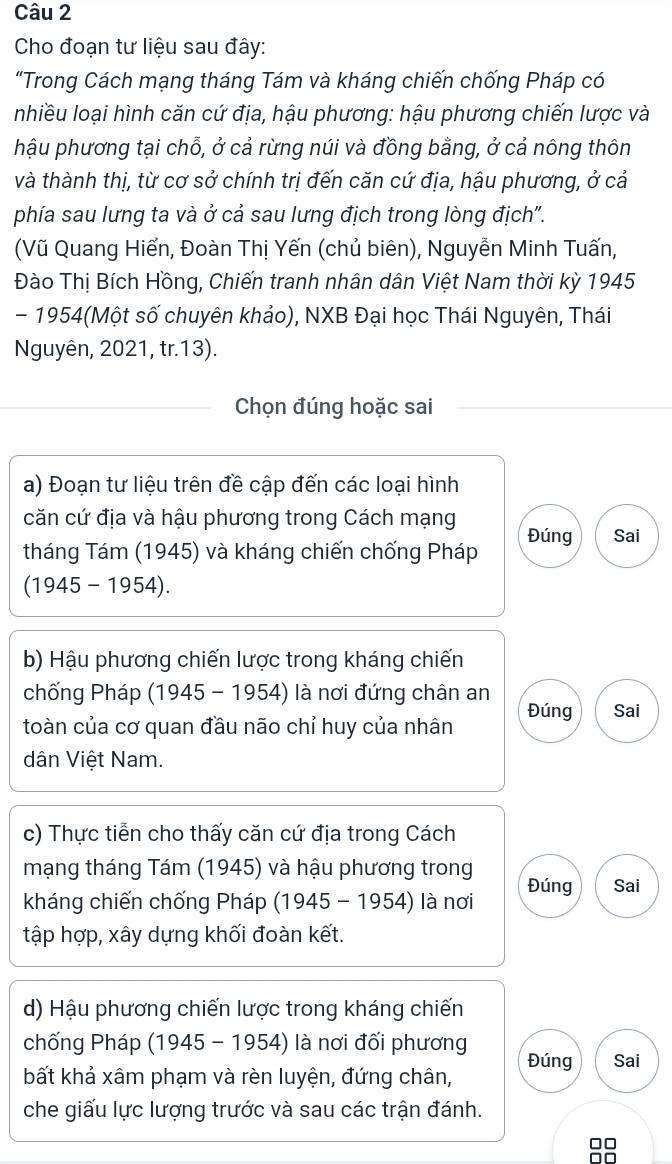 Cho đoạn tư liệu sau đây: 
“Trong Cách mạng tháng Tám và kháng chiến chống Pháp có 
nhiều loại hình căn cứ địa, hậu phương: hậu phương chiến lược và 
hậu phương tại chỗ, ở cả rừng núi và đồng bằng, ở cả nông thôn 
và thành thị, từ cơ sở chính trị đến căn cứ địa, hậu phương, ở cả 
phía sau lưng ta và ở cả sau lưng địch trong lòng địch". 
(Vũ Quang Hiển, Đoàn Thị Yến (chủ biên), Nguyễn Minh Tuấn, 
Đào Thị Bích Hồng, Chiến tranh nhân dân Việt Nam thời kỳ 1945 
- 1954(Một số chuyên khảo), NXB Đại học Thái Nguyên, Thái 
Nguyên, 2021, tr.13). 
Chọn đúng hoặc sai 
a) Đoạn tư liệu trên đề cập đến các loại hình 
căn cứ địa và hậu phương trong Cách mạng 
tháng Tám (1945) và kháng chiến chống Pháp Đúng Sai 
(1945 - 1954). 
b) Hậu phương chiến lược trong kháng chiến 
chống Pháp (1945 - 1954) là nơi đứng chân an 
toàn của cơ quan đầu não chỉ huy của nhân Đúng Sai 
dân Việt Nam. 
c) Thực tiễn cho thấy căn cứ địa trong Cách 
mạng tháng Tám (1945) và hậu phương trong 
kháng chiến chống Pháp (1945-1954) là nơi Đúng Sai 
tập hợp, xây dựng khối đoàn kết. 
d) Hậu phương chiến lược trong kháng chiến 
chống Pháp (1945-1954) là nơi đối phương Đúng Sai 
bất khả xâm phạm và rèn luyện, đứng chân, 
che giấu lực lượng trước và sau các trận đánh. 
8