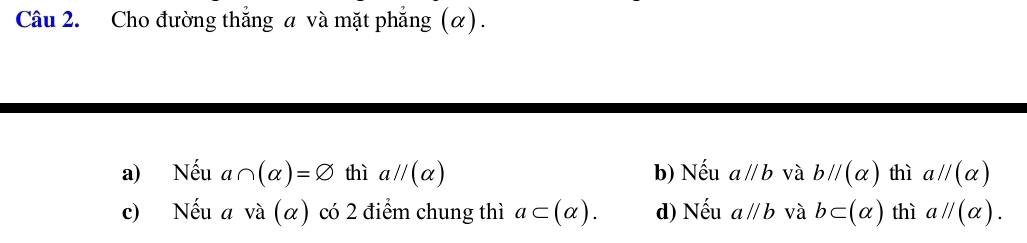 Cho đường thẳng a và mặt phẳng (α).
a) Nếu a∩ (alpha )=varnothing thì aparallel (alpha ) b) Nếu aparallel b và bparallel (alpha ) thì aparallel (alpha )
c) Nếu a và (α) có 2 điểm chung thì a⊂ (alpha ). d) Nếu aparallel b và b⊂ (alpha ) thì aparallel (alpha ).