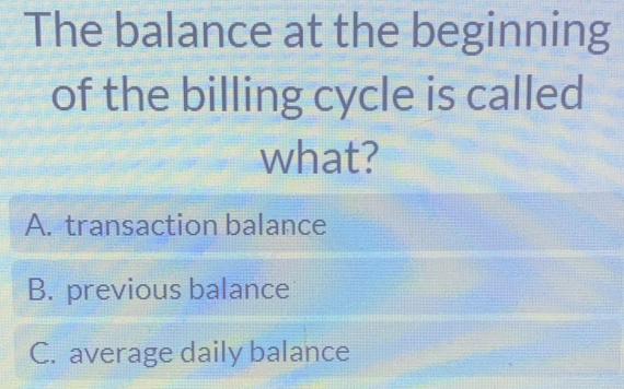 The balance at the beginning
of the billing cycle is called
what?
A. transaction balance
B. previous balance
C. average daily balance