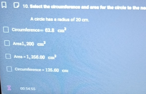 Select the circumferance and area for the circle to the ne 
A circle has a radius of 20 cm. 
Circumference= 62.8cm^2
Area1, 200 □^2
Area =1,256.00cm^2
Circumference =125.60 cm
00:54:55