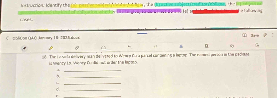 Instruction: Identify the (a) passive subject/debtor/obligor, the (b) active subject/creditor/obligne, the (c)object or 
mhind of obligation whether (d)-to give, to do or not do and (e) a he following 
cases. 
ObliCon QAQ January 18- 2025.docx Save 
18. The Lazada delivery man delivered to Wency Cu a parcel containing a laptop. The named person in the package 
is Wency Lo. Wency Cu did not order the laptop. 
a._ 
b,_ 
C._ 
d._ 
e._