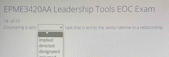 EPME3420AA Leadership Tools EOC Exam
14 of 25
Counseling is a(n) task that is led by the senior Marine in a relationship.
implied
directed
designated