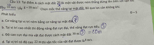 Tại điểm A cách mặt đất 20 m một vật được ném thẳng đứng lên trên với vận tốc
đầu 10 m/s. Lấy g=10m/s^2 * Chọn mốc thế năng tại mặt đất. Bỏ qua lực cản không khí.
Phát biểu
D-S
a. Cơ năng tại vị trí ném bằng cơ năng tại mặt đất
b. Tại vị trí cao nhất thì động năng đạt cực đại, thế năng đạt cực tiểu.
c. Độ cao cực đại mà vật đạt được cách mặt đất 30 m.
d. Tại vị trí có độ cao 22 m thì vận tốc của vật đạt được là 8 m/s.