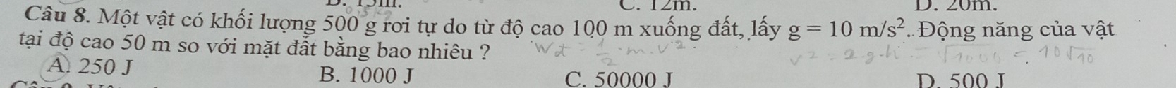 12m. D. 20m.
Câu 8. Một vật có khối lượng 500 g rơi tự do từ độ cao 100 m xuống đất, lấy g=10m/s^2 * Đ ộng năng của vật
tại độ cao 50 m so với mặt đắt bằng bao nhiêu ?
A. 250 J
B. 1000 J C. 50000 J D. 500 J