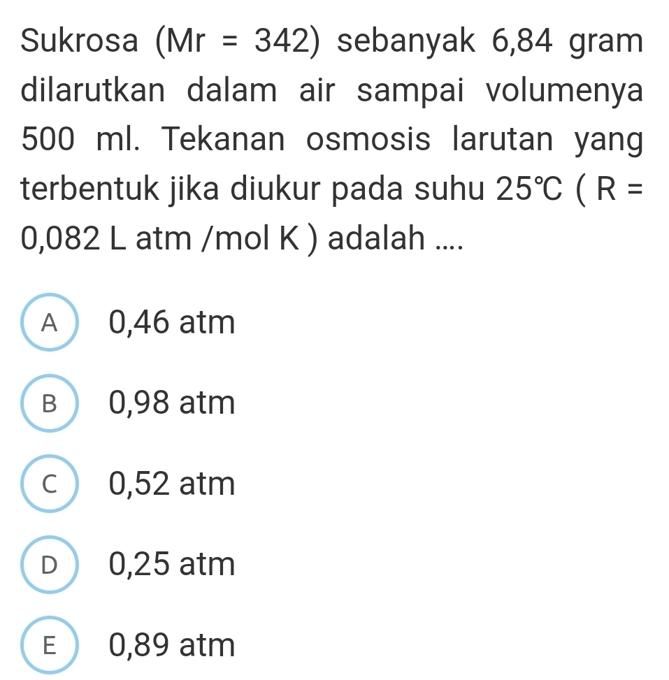 Sukrosa (Mr=342) sebanyak 6,84 gram
dilarutkan dalam air sampai volumenya
500 ml. Tekanan osmosis larutan yang
terbentuk jika diukur pada suhu 25°C(R=
0,082 L atm /mol K ) adalah ....
A 0,46 atm
B 0,98 atm
c 0,52 atm
D 0,25 atm
E 0,89 atm