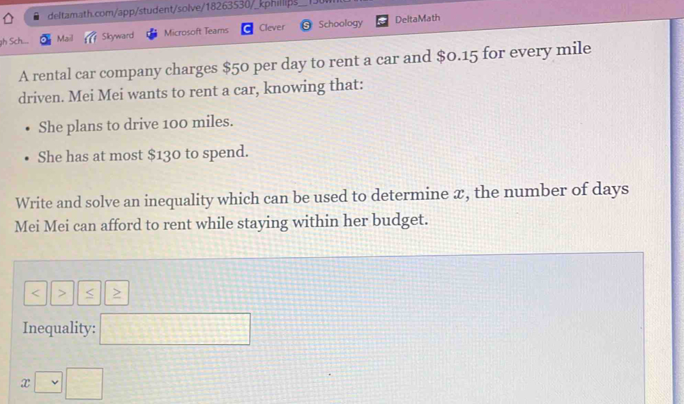 Sch... Mail Sikyward Microsoft Teams Clever Schoology DeltaMath 
A rental car company charges $50 per day to rent a car and $0.15 for every mile
driven. Mei Mei wants to rent a car, knowing that: 
She plans to drive 100 miles. 
She has at most $130 to spend. 
Write and solve an inequality which can be used to determine æ, the number of days
Mei Mei can afford to rent while staying within her budget. 
< > < > 
Inequality: □
x□ □