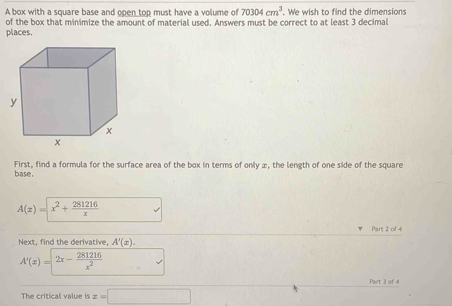 A box with a square base and open top must have a volume of 70304cm^3. We wish to find the dimensions 
of the box that minimize the amount of material used. Answers must be correct to at least 3 decimal 
places. 
First, find a formula for the surface area of the box in terms of only x, the length of one side of the square 
base.
A(x)=x^2+ 281216/x 
Part 2 of 4 
Next, find the derivative, A'(x).
A'(x)= =2x- 281216/x^2 
Part 3 of 4 
The critical value is x=□