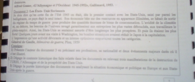 demeures. 
Alfred Gosser, «L'Allemagne et l'Outident 1985-1952», Gallimand, 1953. 
* Document 3: Les États- Unis floelssants 
Je dois dire qu'en cette fin de l'Eté 1945 en suit, dès le goumint conant avec les Etats-Unis, saisi par parmi les 
belligérants, ce pays était le seul intant. Son éoomonie bêts sur des ressournns en apparence illimitées, se bâtait de scrtir 
du régime du tempe de guerre pour prnfuire des qounnts éocomes de biens de consommation. L'avidité de la clientèle 
et, au dehors, les besoins de l'univers rvssgé gannissnient oux entsprtsns les plus vastes débouchés, aux travailleurs le 
plein-emploi. Ainsi, les Etats-Unis se somint ssurts d'ltr iongteupe les plus prnspères. Et pais ils étaient les plus 
forts! Quelques jours avant ma visine à Washington, les homnbes sinmiques sosient réduit le Japon à la capétulation. 
L'impression qu'une activité dévorante et un intense optinisne emportaient toutes les catégories. 
Général de Gaulle, Mémoires de guerre, Pisn, 1939 
Consigne : 
1) Présente l'auteur du document 3 en précisant ses professions, se nationalité et deux événements majeurs datés où il 
s'est illustré. 
2) Dégage le contexte historique des faits relatés dans les documents en relievant trois manifeatations de la destruction de 
l'URSS, l'Allemagne et de la prospérité des États-Unis 
3) Dégage la portée historique des documents en analysant la situation économique et politique en Europe et aux Etats- 
Unis après la guerre. 
,