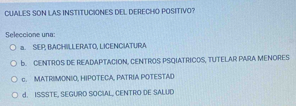 CUALES SON LAS INSTITUCIONES DEL DERECHO POSITIVO?
Seleccione una:
a. SEP, BACHILLERATO, LICENCIATURA
b. CENTROS DE READAPTACION, CENTROS PSQIATRICOS, TUTELAR PARA MENORES
c. MATRIMONIO, HIPOTECA, PATRIA POTESTAD
d. ISSSTE, SEGURO SOCIAL, CENTRO DE SALUD