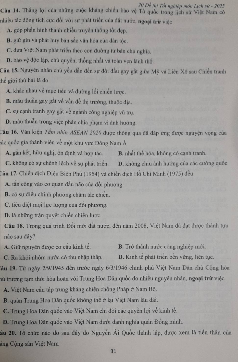 20 Để thị Tốt nghiệp môn Lịch sứ - 2025
Câu 14. Thắng lợi của những cuộc kháng chiến bảo vệ Tổ quốc trong lịch sử Việt Nam có
nhiều tác động tích cực đối với sự phát triển của đất nước, ngoại trừ việc
A. góp phần hình thành nhiều truyền thống tốt đẹp.
B. giữ gìn và phát huy bản sắc văn hóa của dân tộc,
C. đưa Việt Nam phát triển theo con đường tư bản chủ nghĩa.
D. bảo vệ độc lập, chủ quyền, thống nhất và toàn vẹn lãnh thổ.
Câu 15. Nguyên nhân chủ yếu dẫn đến sự đối đầu gay gắt giữa Mỹ và Liên Xô sau Chiến tranh
thế giới thứ hai là do
A. khác nhau về mục tiêu và đường lối chiến lược.
B. mâu thuẫn gay gắt về vấn đề thị trường, thuộc địa.
C. sự cạnh tranh gay gắt về ngành công nghiệp vũ trụ.
D. mâu thuẫn trong việc phân chia phạm vi ảnh hưởng.
Câu 16. Văn kiện Tầm nhìn ASEAN 2020 được thông qua đã đáp ứng được nguyện vọng của
các quốc gia thành viên về một khu vực Đông Nam Á
A. gắn kết, hữu nghị, ồn định và hợp tác. B. nhất thể hóa, không có cạnh tranh.
C. không có sự chênh lệch về sự phát triển. D. không chịu ảnh hưởng của các cường quốc
Câu 17. Chiến dịch Điện Biên Phủ (1954) và chiến dịch Hồ Chí Minh (1975) đều
A. tấn công vào cơ quan đầu não của đối phương.
B. có sự điều chỉnh phương châm tác chiến.
C. tiêu diệt mọi lực lượng của đổi phương.
D. là những trận quyết chiến chiến lược.
Câu 18. Trong quá trình Đổi mới đất nước, đến năm 2008, Việt Nam đã đạt được thành tựu
nào sau đây?
A. Giữ nguyên được cơ cấu kinh tế. B. Trở thành nước công nghiệp mới.
C. Ra khỏi nhóm nước có thu nhập thấp. D. Kinh tế phát triển bền vững, liên tục.
Câu 19. Từ ngày 2/9/1945 đến trước ngày 6/3/1946 chính phủ Việt Nam Dân chủ Cộng hòa
thủ trương tạm thời hòa hoãn với Trung Hoa Dân quốc do nhiều nguyên nhân, ngoại trừ việc
A. Việt Nam cần tập trung kháng chiến chống Pháp ở Nam Bộ.
B. quân Trung Hoa Dân quốc không thể ở lại Việt Nam lâu dài.
C. Trung Hoa Dân quốc vào Việt Nam chỉ đòi các quyền lợi về kinh tế.
D. Trung Hoa Dân quốc vào Việt Nam dưới danh nghĩa quân Đồng minh.
âu 20. Tổ chức nào do sau đây do Nguyễn Ái Quốc thành lập, được xem là tiền thân của
Cảng Cộng sản Việt Nam
31