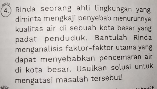 Rinda seorang ahli lingkungan yang 
diminta mengkaji penyebab menurunnya 
kualitas air di sebuah kota besar yang 
padat penduduk. Bantulah Rinda 
menganalisis faktor-faktor utama yang 
dapat menyebabkan pencemaran air 
di kota besar. Usulkan solusi untuk 
mengatasi masalah tersebut!