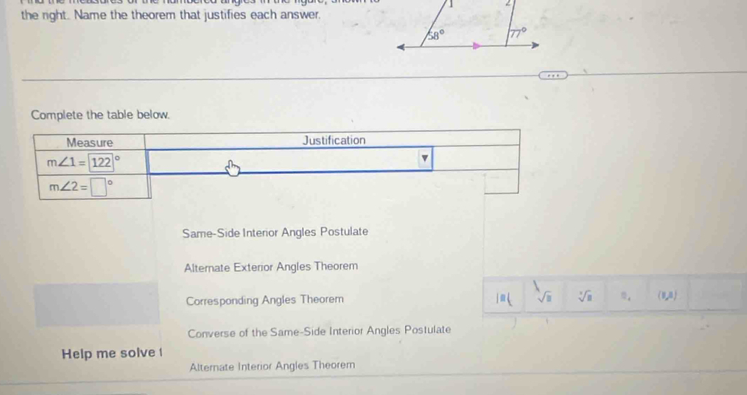 the right. Name the theorem that justifies each answer.
Complete the table below.
Measure Justification
m∠ 1=122°
v
m∠ 2=□°
Same-Side Interior Angles Postulate
Alternate Exterior Angles Theorem
Corresponding Angles Theorem m( sqrt(□ ) sqrt [3sqrt(□ ) (1,n)
Converse of the Same-Side Interior Angles Postulate
Help me solve
Alternate Interior Angles Theorem