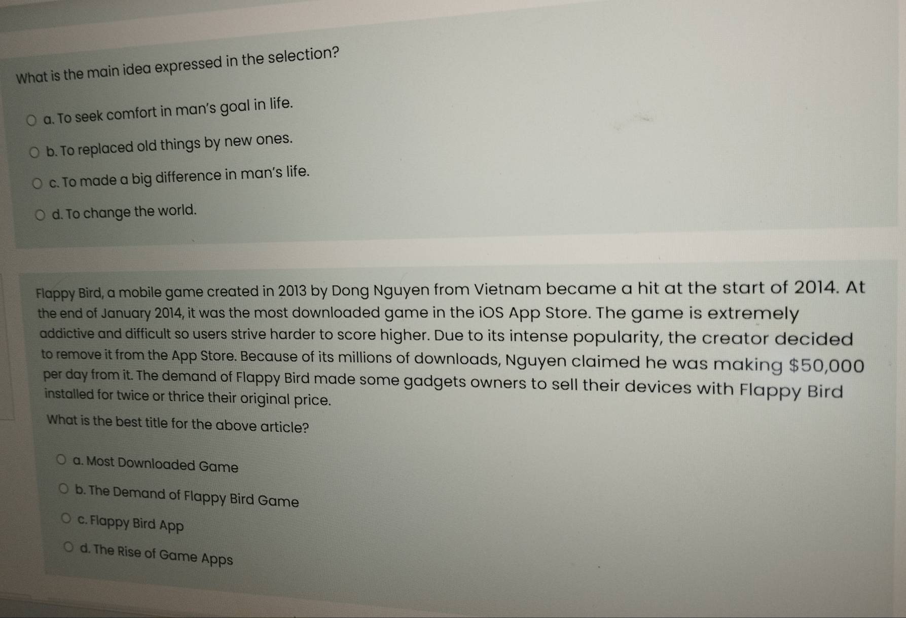 What is the main idea expressed in the selection?
a. To seek comfort in man's goal in life.
b. To replaced old things by new ones.
c. To made a big difference in man’s life.
d. To change the world.
Flappy Bird, a mobile game created in 2013 by Dong Nguyen from Vietnam became a hit at the start of 2014. At
the end of January 2014, it was the most downloaded game in the iOS App Store. The game is extremely
addictive and difficult so users strive harder to score higher. Due to its intense popularity, the creator decided
to remove it from the App Store. Because of its millions of downloads, Nguyen claimed he was making $50,000
per day from it. The demand of Flappy Bird made some gadgets owners to sell their devices with Flappy Bird
installed for twice or thrice their original price.
What is the best title for the above article?
a. Most Downloaded Game
b. The Demand of Flappy Bird Game
c. Flappy Bird App
d. The Rise of Game Apps