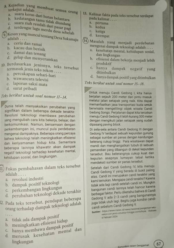 Kejadian yang membuat semua orang 13. Kalimat fakta pada teks tersebut terdapat
terkejut adalah .. . . ....
a. suara keras dari hutan belantara
pada kalimat
b. kedatangan tamu tidak diundang a. pertama
c. suara riuh rendah dari pasar pagi
b. kedua
d. terdengar lagu merdu desa sebelah c. ketiga d. keempat
(9)Kesan yang muncul tentang Desa Sukamaju 14) Masalah yang menjadi perdebatan
adalah . . . .
a. ceria dan ramai mengenai dampak teknologi adalah
b. kacau dan berisik a. kesehatan mental, kehidupan sosial,
c. damai dan tenang dan lingkungan
d. gelap dan menyeramkan b. efisiensi dalam bekerja menjadi lebih
produktif
10. Berdasarkan jenisnya, teks tersebut c. hanya dampak negatif yang
termasuk jenis teks rekon . . . . ditimbulkan
a. percakapan sehari-hari d. hanya dampak positif yang ditimbulkan
b. wawancara televisi
c. laporan saksi mata Teks berikut untuk soal nomor 15-18.
d. surat pribadi Untuk menuju Candi Gedong I, kita harus
Teks berikut untuk soal nomor 11-14. berjalan sejauh 200 meter dari pintu masuk
melalui jalan setapak yang naik. Kita dapat
memanfaatkan jasa transportasi kuda untuk
Dunia telah menyaksikan perubahan yan berwisata mengelilingi objek wisata Candi
signifikan dalam beberapa dekade terakhir. Gedong Songo. Perjalanan dapat kita teruskan
Revolusi teknologi membawa perubahan menuju Candi Gedong II lebih kurang 300 meter
yang mengubah cara kita bekerja, belajar, dan dengan mengikuti jalan setapak yang sudah
berkomunikasi. Namun, bersamaan dengan dipasang paving block.
perkembangan ini, muncul pula perdebatan Di sela-sela antara Candi Gedong III dengan
mengenai dampaknya. Beberapa orang percaya Gedong IV terdapat sebuah kepundan gunung
bahwa teknologi telah meningkatkan efisiensi sebagai sumber air panas dengan kandungan
dan kenyamanan hidup kita. Sementara belerang cukup tinggi. Para wisatawan dapat
beberapa lainnya khawatir akan dampak mandi dan menghangatkan tubuh di sebuah
negatif teknologi terhadap kesehatan mental, pemandian yang dibangun di dekat kepunden
kehidupan sosial, dan lingkungan. tersebut. Bau belerangnya cukup kuat dan
kepulan asapnya lumayan tebal ketika
mendekati sumber air panas tersebut.
11.) Fokus pembahasan dalam teks tersebut Setelah dari Candi Gedong IV, kita menuju
adalah Candi Gedong V yang berada di bukit paling
a. revolusi industri atas. Candi ini merupakan candi terakhir yang
b. dampak positif teknologi kami temukan. Mengapa candi terakhir? Karena
tidak ada lagi candi setelah candi ini. Mungkin
c. perkembangan lingkungan bangunan candi lainnya telah hancur karena
d. perubahan teknologi dekade terakhir berbagai faktor. Perlu diketahui bahwa di Candi
Gedong V ada 2-3 candi yang bangunannya
12. Pada teks tersebut, pendapat beberapa juga tidak utuh lagi. Begitu juga kondisi candi-
candi sebelum Candi Gedong V.
orang terhadap dampak teknologi adalah
rekon-ciri-jenis-struktur-hingga-contohnya, diakses
a. tidak ada dampak positif Sumber: https://www.inews.id/news/nasional/pengertian teks
b. meningkatkan efisiensi hidup 6 Februari 2024
c. hanya membawa dampak positif
d. merusak kesehatan mental dan
lingkungan
Komunikasi dalam Genggaman 67