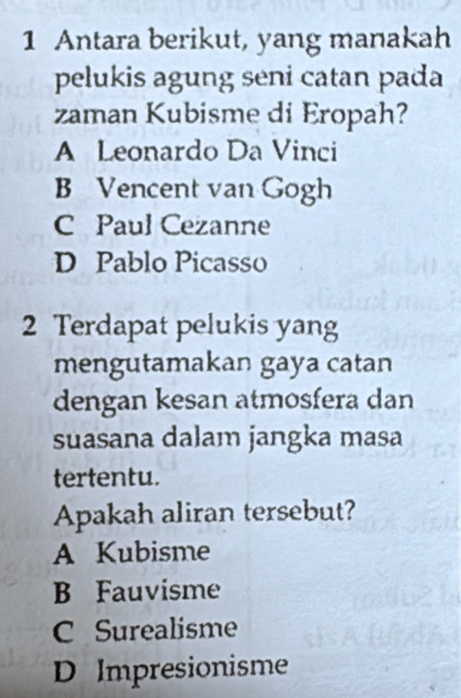 Antara berikut, yang manakah
pelukis agung seni catan pada
zaman Kubisme di Eropah?
A Leonardo Da Vinci
B Vencent van Gogh
C Paul Cezanne
D Pablo Picasso
2 Terdapat pelukis yang
mengutamakan gaya catan
dengan kesan atmosfera dan
suasana dalam jangka masa
tertentu.
Apakah aliran tersebut?
A Kubisme
B Fauvisme
C Surealisme
D Impresionisme