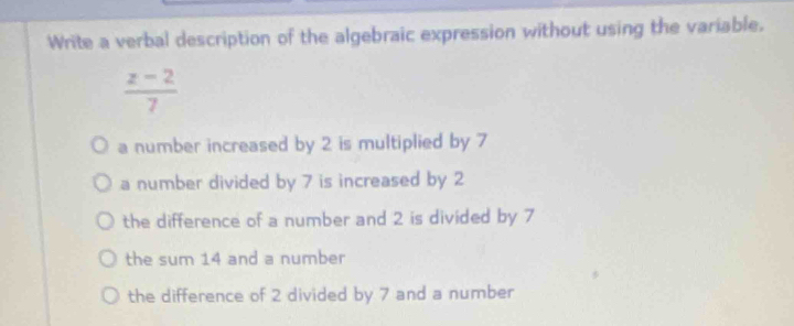 Write a verbal description of the algebraic expression without using the variable.
 (z-2)/7 
a number increased by 2 is multiplied by 7
a number divided by 7 is increased by 2
the difference of a number and 2 is divided by 7
the sum 14 and a number
the difference of 2 divided by 7 and a number