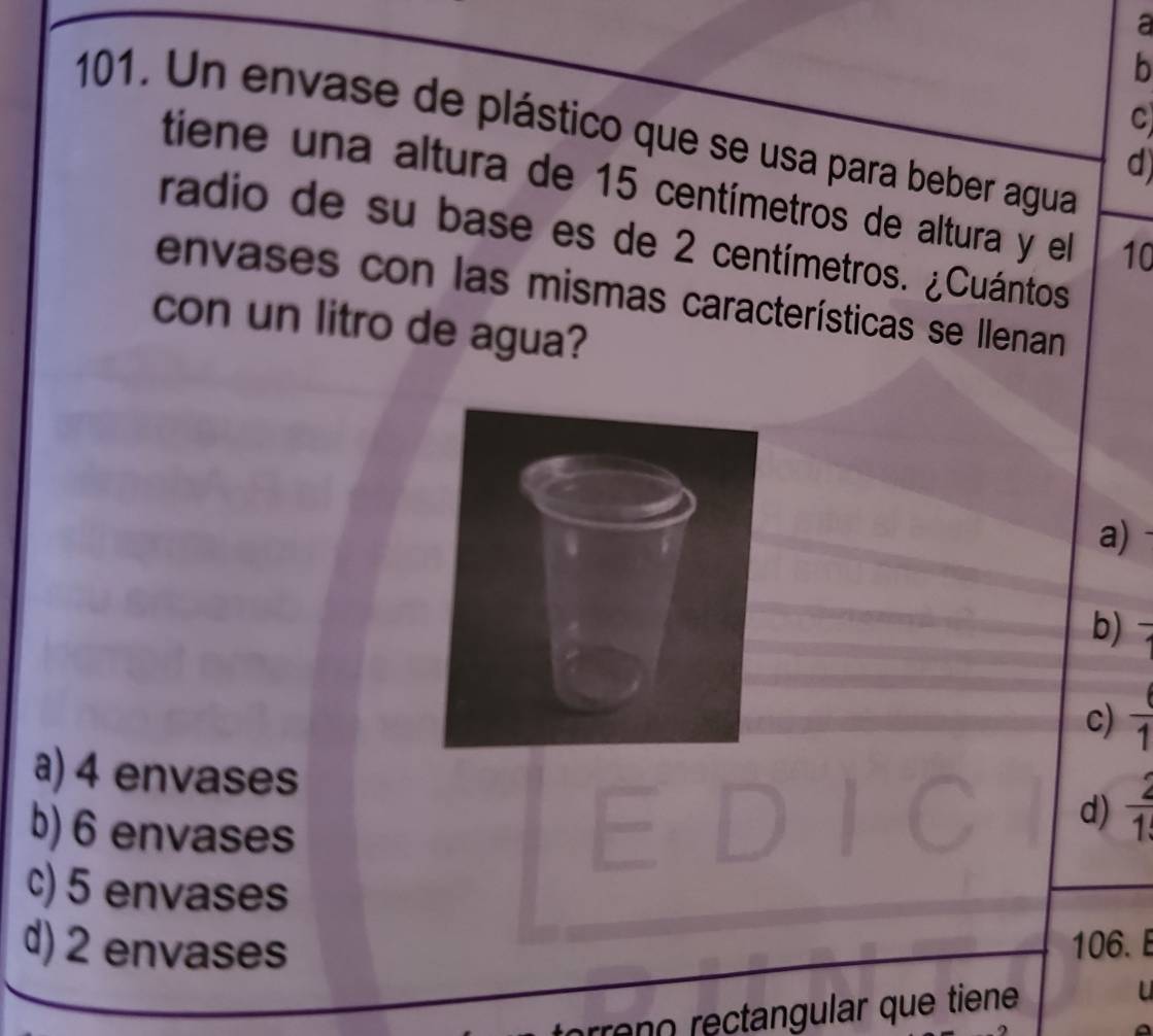 a
b
C
101. Un envase de plástico que se usa para beber agua
d
tiene una altura de 15 centímetros de altura y el 10
radio de su base es de 2 centímetros. ¿Cuántos
envases con las mismas características se Ilenan
con un litro de agua?
a)
b)
c)  6/1 
a) 4 envases
b) 6 envases
d)  2/1 
c) 5 envases
d) 2 envases 106. E
rreno rectangular que tiene U