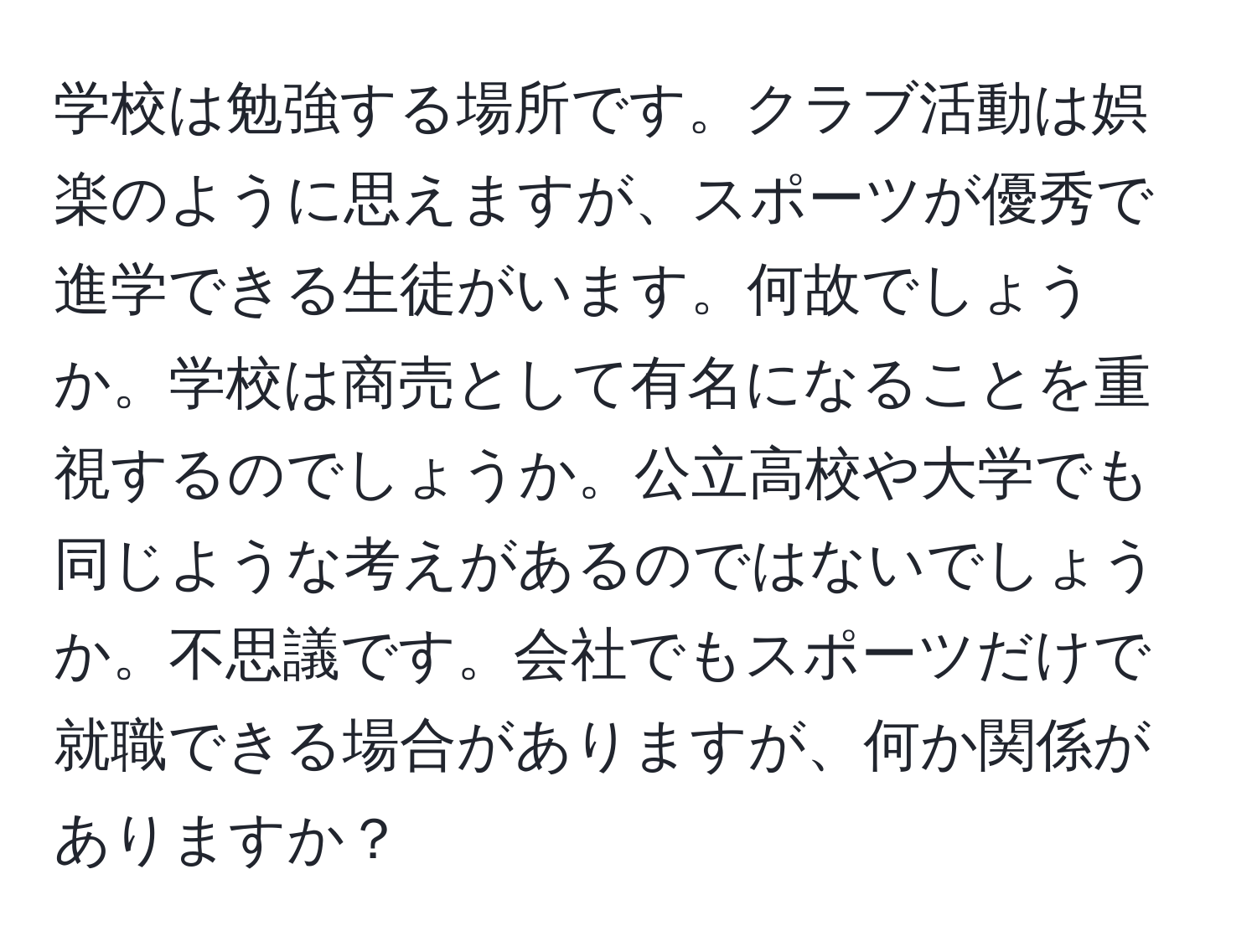 学校は勉強する場所です。クラブ活動は娯楽のように思えますが、スポーツが優秀で進学できる生徒がいます。何故でしょうか。学校は商売として有名になることを重視するのでしょうか。公立高校や大学でも同じような考えがあるのではないでしょうか。不思議です。会社でもスポーツだけで就職できる場合がありますが、何か関係がありますか？