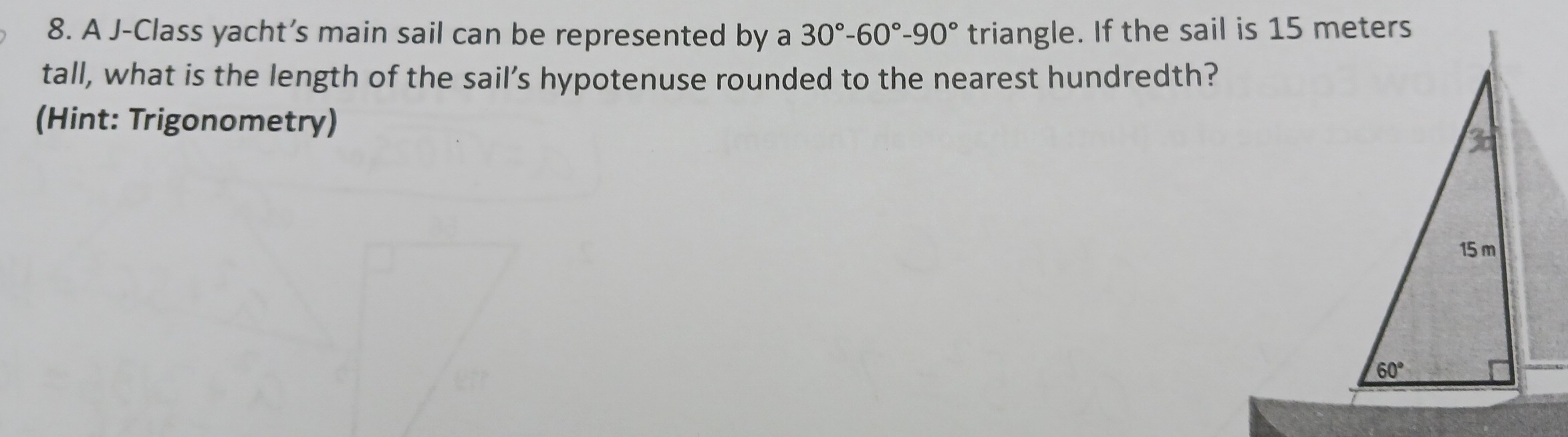 A J-Class yacht’s main sail can be represented by a 30°-60°-90° triangle. If the sail is 15 meters
tall, what is the length of the sail’s hypotenuse rounded to the nearest hundredth?
(Hint: Trigonometry)